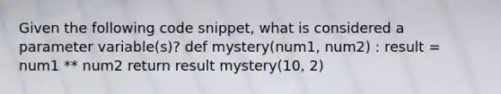 Given the following code snippet, what is considered a parameter variable(s)? def mystery(num1, num2) : result = num1 ** num2 return result mystery(10, 2)