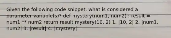 Given the following code snippet, what is considered a parameter variable(s)? def mystery(num1, num2) : result = num1 ** num2 return result mystery(10, 2) 1. |10, 2| 2. |num1, num2| 3. |result| 4. |mystery|