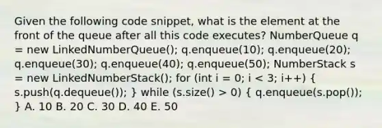 Given the following code snippet, what is the element at the front of the queue after all this code executes? NumberQueue q = new LinkedNumberQueue(); q.enqueue(10); q.enqueue(20); q.enqueue(30); q.enqueue(40); q.enqueue(50); NumberStack s = new LinkedNumberStack(); for (int i = 0; i 0) ( q.enqueue(s.pop()); ) A. 10 B. 20 C. 30 D. 40 E. 50