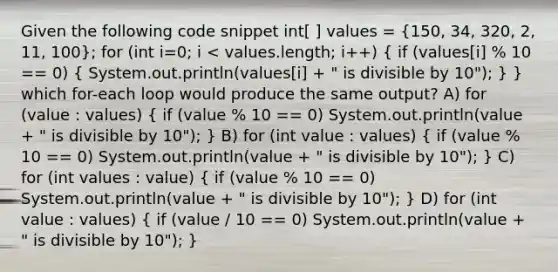 Given the following code snippet int[ ] values = (150, 34, 320, 2, 11, 100); for (int i=0; i < values.length; i++) ( if (values[i] % 10 == 0) { System.out.println(values[i] + " is divisible by 10"); ) } which for-each loop would produce the same output? A) for (value : values) ( if (value % 10 == 0) System.out.println(value + " is divisible by 10"); ) B) for (int value : values) ( if (value % 10 == 0) System.out.println(value + " is divisible by 10"); ) C) for (int values : value) ( if (value % 10 == 0) System.out.println(value + " is divisible by 10"); ) D) for (int value : values) ( if (value / 10 == 0) System.out.println(value + " is divisible by 10"); )