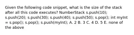 Given the following code snippet, what is the size of the stack after all this code executes? NumberStack s.push(10); s.push(20); s.push(30); s.push(40); s.push(50); s.pop(); int myInt = s.pop(); s.pop(); s.push(myInt); A. 2 B. 3 C. 4 D. 5 E. none of the above