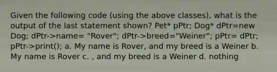 Given the following code (using the above classes), what is the output of the last statement shown? Pet* pPtr; Dog* dPtr=new Dog; dPtr->name= "Rover"; dPtr->breed="Weiner"; pPtr= dPtr; pPtr->print(); a. My name is Rover, and my breed is a Weiner b. My name is Rover c. , and my breed is a Weiner d. nothing