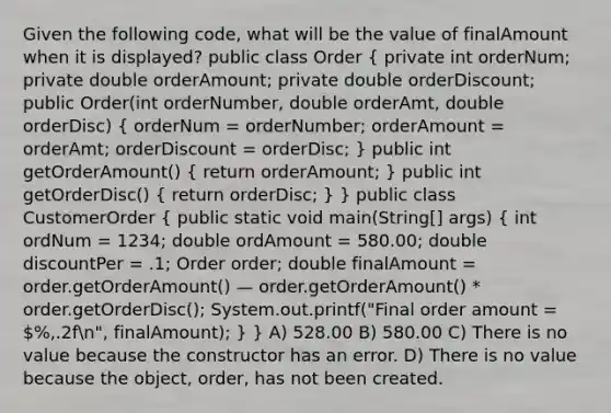 Given the following code, what will be the value of finalAmount when it is displayed? public class Order ( private int orderNum; private double orderAmount; private double orderDiscount; public Order(int orderNumber, double orderAmt, double orderDisc) { orderNum = orderNumber; orderAmount = orderAmt; orderDiscount = orderDisc; ) public int getOrderAmount() ( return orderAmount; ) public int getOrderDisc() ( return orderDisc; ) } public class CustomerOrder ( public static void main(String[] args) { int ordNum = 1234; double ordAmount = 580.00; double discountPer = .1; Order order; double finalAmount = order.getOrderAmount() — order.getOrderAmount() * order.getOrderDisc(); System.out.printf("Final order amount = %,.2fn", finalAmount); ) } A) 528.00 B) 580.00 C) There is no value because the constructor has an error. D) There is no value because the object, order, has not been created.