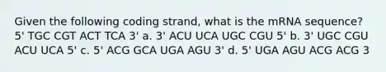 Given the following coding strand, what is the mRNA sequence? 5' TGC CGT ACT TCA 3' a. 3' ACU UCA UGC CGU 5' b. 3' UGC CGU ACU UCA 5' c. 5' ACG GCA UGA AGU 3' d. 5' UGA AGU ACG ACG 3