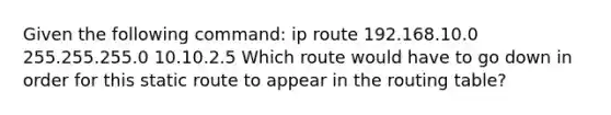 Given the following command: ip route 192.168.10.0 255.255.255.0 10.10.2.5 Which route would have to go down in order for this static route to appear in the routing table?