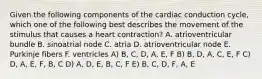 Given the following components of the cardiac conduction cycle, which one of the following best describes the movement of the stimulus that causes a heart contraction? A. atrioventricular bundle B. sinoatrial node C. atria D. atrioventricular node E. Purkinje fibers F. ventricles A) B, C, D, A, E, F B) B, D, A, C, E, F C) D, A, E, F, B, C D) A, D, E, B, C, F E) B, C, D, F, A, E