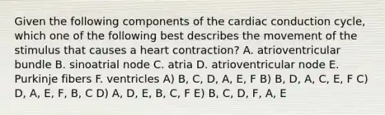 Given the following components of the cardiac conduction cycle, which one of the following best describes the movement of the stimulus that causes a heart contraction? A. atrioventricular bundle B. sinoatrial node C. atria D. atrioventricular node E. Purkinje fibers F. ventricles A) B, C, D, A, E, F B) B, D, A, C, E, F C) D, A, E, F, B, C D) A, D, E, B, C, F E) B, C, D, F, A, E