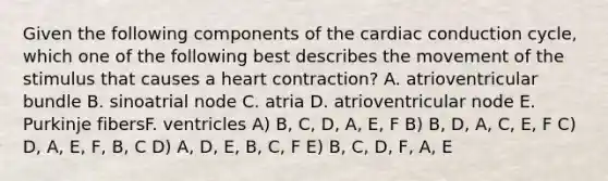 Given the following components of the cardiac conduction cycle, which one of the following best describes the movement of the stimulus that causes a heart contraction? A. atrioventricular bundle B. sinoatrial node C. atria D. atrioventricular node E. Purkinje fibersF. ventricles A) B, C, D, A, E, F B) B, D, A, C, E, F C) D, A, E, F, B, C D) A, D, E, B, C, F E) B, C, D, F, A, E