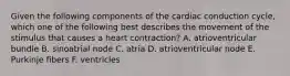 Given the following components of the cardiac conduction cycle, which one of the following best describes the movement of the stimulus that causes a heart contraction? A. atrioventricular bundle B. sinoatrial node C. atria D. atrioventricular node E. Purkinje fibers F. ventricles