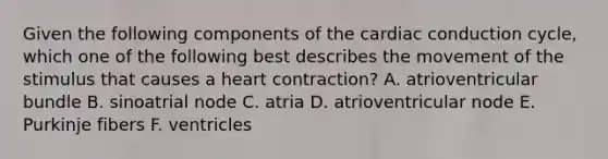 Given the following components of the cardiac conduction cycle, which one of the following best describes the movement of the stimulus that causes a heart contraction? A. atrioventricular bundle B. sinoatrial node C. atria D. atrioventricular node E. Purkinje fibers F. ventricles