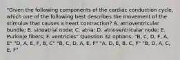 "Given the following components of the cardiac conduction cycle, which one of the following best describes the movement of the stimulus that causes a heart contraction? A. atrioventricular bundle; B. sinoatrial node; C. atria; D. atrioventricular node; E. Purkinje fibers; F. ventricles" Question 32 options: "B, C, D, F, A, E" "D, A, E, F, B, C" "B, C, D, A, E, F" "A, D, E, B, C, F" "B, D, A, C, E, F"