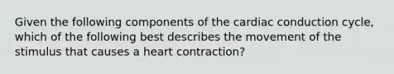 Given the following components of the <a href='https://www.questionai.com/knowledge/km9HYGGeec-cardiac-conduction' class='anchor-knowledge'>cardiac conduction</a> cycle, which of the following best describes the movement of the stimulus that causes a heart contraction?