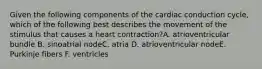 Given the following components of the cardiac conduction cycle, which of the following best describes the movement of the stimulus that causes a heart contraction?A. atrioventricular bundle B. sinoatrial nodeC. atria D. atrioventricular nodeE. Purkinje fibers F. ventricles