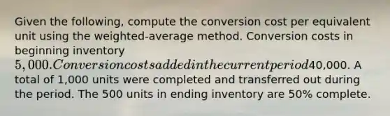 Given the following, compute the conversion cost per equivalent unit using the weighted-average method. Conversion costs in beginning inventory 5,000. Conversion costs added in the current period40,000. A total of 1,000 units were completed and transferred out during the period. The 500 units in ending inventory are 50% complete.