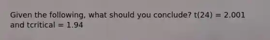 Given the following, what should you conclude? t(24) = 2.001 and tcritical = 1.94