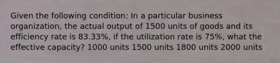 Given the following condition: In a particular business organization, the actual output of 1500 units of goods and its efficiency rate is 83.33%, if the utilization rate is 75%, what the effective capacity? 1000 units 1500 units 1800 units 2000 units