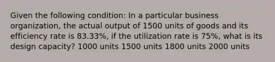 Given the following condition: In a particular business organization, the actual output of 1500 units of goods and its efficiency rate is 83.33%, if the utilization rate is 75%, what is its design capacity? 1000 units 1500 units 1800 units 2000 units