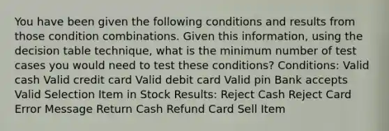 You have been given the following conditions and results from those condition combinations. Given this information, using the decision table technique, what is the minimum number of test cases you would need to test these conditions? Conditions: Valid cash Valid credit card Valid debit card Valid pin Bank accepts Valid Selection Item in Stock Results: Reject Cash Reject Card Error Message Return Cash Refund Card Sell Item