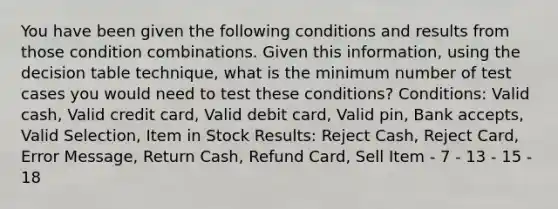 You have been given the following conditions and results from those condition combinations. Given this information, using the decision table technique, what is the minimum number of test cases you would need to test these conditions? Conditions: Valid cash, Valid credit card, Valid debit card, Valid pin, Bank accepts, Valid Selection, Item in Stock Results: Reject Cash, Reject Card, Error Message, Return Cash, Refund Card, Sell Item - 7 - 13 - 15 - 18