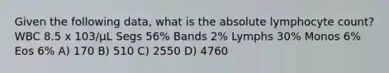 Given the following data, what is the absolute lymphocyte count? WBC 8.5 x 103/µL Segs 56% Bands 2% Lymphs 30% Monos 6% Eos 6% A) 170 B) 510 C) 2550 D) 4760