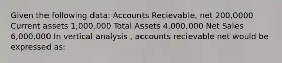 Given the following data: Accounts Recievable, net 200,0000 Current assets 1,000,000 Total Assets 4,000,000 Net Sales 6,000,000 In vertical analysis , accounts recievable net would be expressed as: