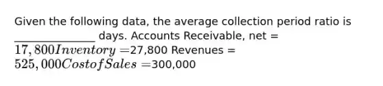 Given the following data, the average collection period ratio is _______________ days. Accounts Receivable, net = 17,800 Inventory =27,800 Revenues = 525,000 Cost of Sales =300,000