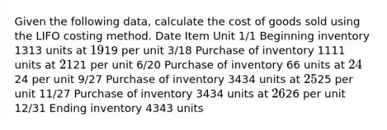 Given the following​ data, calculate the cost of goods sold using the LIFO costing method. Date Item Unit ​1/1 Beginning inventory 1313 units at 1919 per unit ​3/18 Purchase of inventory 1111 units at 2121 per unit ​6/20 Purchase of inventory 66 units at 2424 per unit ​9/27 Purchase of inventory 3434 units at 2525 per unit ​11/27 Purchase of inventory 3434 units at 2626 per unit ​12/31 Ending inventory 4343 units