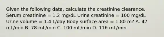 Given the following data, calculate the creatinine clearance. Serum creatinine = 1.2 mg/dL Urine creatinine = 100 mg/dL Urine volume = 1.4 L/day Body surface area = 1.80 m? A. 47 mL/min B. 78 mL/min C. 100 mL/min D. 116 mL/min