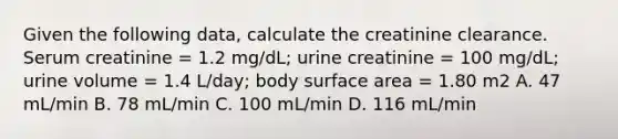 Given the following data, calculate the creatinine clearance. Serum creatinine = 1.2 mg/dL; urine creatinine = 100 mg/dL; urine volume = 1.4 L/day; body surface area = 1.80 m2 A. 47 mL/min B. 78 mL/min C. 100 mL/min D. 116 mL/min