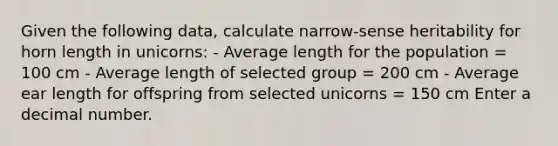 Given the following data, calculate narrow-sense heritability for horn length in unicorns: - Average length for the population = 100 cm - Average length of selected group = 200 cm - Average ear length for offspring from selected unicorns = 150 cm Enter a decimal number.