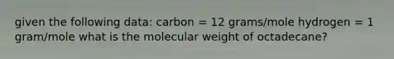 given the following data: carbon = 12 grams/mole hydrogen = 1 gram/mole what is the molecular weight of octadecane?