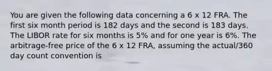 You are given the following data concerning a 6 x 12 FRA. The first six month period is 182 days and the second is 183 days. The LIBOR rate for six months is 5% and for one year is 6%. The arbitrage-free price of the 6 x 12 FRA, assuming the actual/360 day count convention is