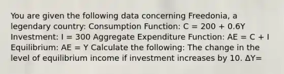 You are given the following data concerning​ Freedonia, a legendary​ country: Consumption​ Function: C​ = 200 ​+ 0.6Y ​Investment: I​ = 300 Aggregate Expenditure​ Function: AE​ = C​ + I ​Equilibrium: AE​ = Y Calculate the​ following: The change in the level of equilibrium income if investment increases by 10. ΔY​=