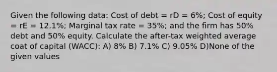 Given the following data: Cost of debt = rD = 6%; Cost of equity = rE = 12.1%; Marginal tax rate = 35%; and the firm has 50% debt and 50% equity. Calculate the after-tax <a href='https://www.questionai.com/knowledge/koL1NUNNcJ-weighted-average' class='anchor-knowledge'>weighted average</a> coat of capital (WACC): A) 8% B) 7.1% C) 9.05% D)None of the given values