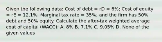 Given the following data: Cost of debt = rD = 6%; Cost of equity = rE = 12.1%; Marginal tax rate = 35%; and the firm has 50% debt and 50% equity. Calculate the after-tax weighted average coat of capital (WACC): A. 8% B. 7.1% C. 9.05% D. None of the given values