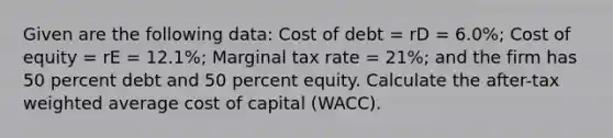 Given are the following data: Cost of debt = rD = 6.0%; Cost of equity = rE = 12.1%; Marginal tax rate = 21%; and the firm has 50 percent debt and 50 percent equity. Calculate the after-tax weighted average cost of capital (WACC).