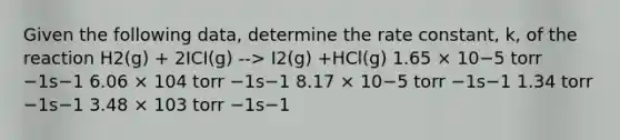 Given the following data, determine the rate constant, k, of the reaction H2(g) + 2ICI(g) --> I2(g) +HCl(g) 1.65 × 10−5 torr −1s−1 6.06 × 104 torr −1s−1 8.17 × 10−5 torr −1s−1 1.34 torr −1s−1 3.48 × 103 torr −1s−1