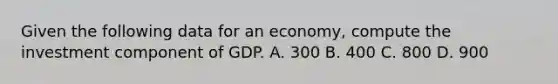 Given the following data for an economy, compute the investment component of GDP. A. 300 B. 400 C. 800 D. 900