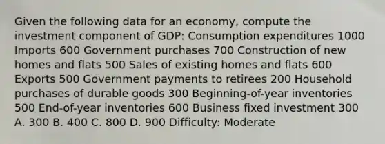 Given the following data for an economy, compute the investment component of GDP: Consumption expenditures 1000 Imports 600 Government purchases 700 Construction of new homes and flats 500 Sales of existing homes and flats 600 Exports 500 Government payments to retirees 200 Household purchases of durable goods 300 Beginning-of-year inventories 500 End-of-year inventories 600 Business fixed investment 300 A. 300 B. 400 C. 800 D. 900 Difficulty: Moderate