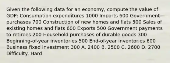 Given the following data for an economy, compute the value of GDP: Consumption expenditures 1000 Imports 600 Government purchases 700 Construction of new homes and flats 500 Sales of existing homes and flats 600 Exports 500 Government payments to retirees 200 Household purchases of durable goods 300 Beginning-of-year inventories 500 End-of-year inventories 600 Business fixed investment 300 A. 2400 B. 2500 C. 2600 D. 2700 Difficulty: Hard