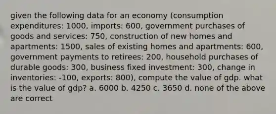 given the following data for an economy (consumption expenditures: 1000, imports: 600, government purchases of goods and services: 750, construction of new homes and apartments: 1500, sales of existing homes and apartments: 600, government payments to retirees: 200, household purchases of durable goods: 300, business fixed investment: 300, change in inventories: -100, exports: 800), compute the value of gdp. what is the value of gdp? a. 6000 b. 4250 c. 3650 d. none of the above are correct