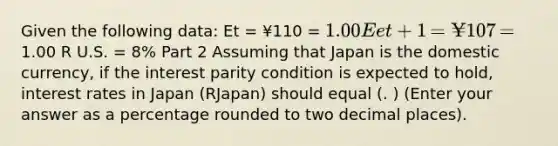 Given the following​ data: Et ​= ¥110 ​= 1.00 Eet+1 ​= ¥107 ​=1.00 R U.S.​ = 8​% Part 2 Assuming that Japan is the domestic​ currency, if the interest parity condition is expected to​ hold, interest rates in Japan ​(RJapan​) should equal (. ) (Enter your answer as a percentage rounded to two decimal places​).