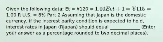 Given the following​ data: Et = ¥120 ​= 1.00 Eet+1 ​=¥115 =1.00 R U.S.​ = 8​% Part 2 Assuming that Japan is the domestic​ currency, if the interest parity condition is expected to​ hold, interest rates in Japan ​(RJapan​) should equal _____________​ (Enter your answer as a percentage rounded to two decimal places​).