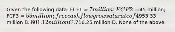 Given the following data: FCF1 = 7 million; FCF2 =45 million; FCF3 = 55 million; free cash flow grows at a rate of 4% for year 4 and beyond. If the weighted average cost of capital is 10%, calculate the value of the firm. A.953.33 million B. 801.12 million C.716.25 million D. None of the above