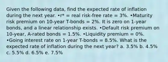 Given the following data, find the expected rate of inflation during the next year. •r* = real risk-free rate = 3%. •Maturity risk premium on 10-year T-bonds = 2%. It is zero on 1-year bonds, and a linear relationship exists. •Default risk premium on 10-year, A-rated bonds = 1.5%. •Liquidity premium = 0%. •Going interest rate on 1-year T-bonds = 8.5%. What is the expected rate of inflation during the next year? a. 3.5% b. 4.5% c. 5.5% d. 6.5% e. 7.5%