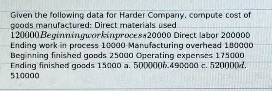 Given the following data for Harder Company, compute cost of goods manufactured: Direct materials used 120000 Beginning work in process20000 Direct labor 200000 Ending work in process 10000 Manufacturing overhead 180000 Beginning finished goods 25000 Operating expenses 175000 Ending finished goods 15000 a. 500000 b.490000 c. 520000 d.510000