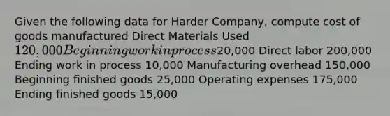 Given the following data for Harder Company, compute cost of goods manufactured Direct Materials Used 120,000 Beginning work in process20,000 Direct labor 200,000 Ending work in process 10,000 Manufacturing overhead 150,000 Beginning finished goods 25,000 Operating expenses 175,000 Ending finished goods 15,000