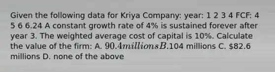 Given the following data for Kriya Company: year: 1 2 3 4 FCF: 4 5 6 6.24 A constant growth rate of 4% is sustained forever after year 3. The <a href='https://www.questionai.com/knowledge/koL1NUNNcJ-weighted-average' class='anchor-knowledge'>weighted average</a> cost of capital is 10%. Calculate the value of the firm: A. 90.4 millions B.104 millions C. 82.6 millions D. none of the above