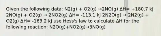 Given the following data: N2(g) + O2(g) →2NO(g) ΔH= +180.7 kJ 2NO(g) + O2(g) → 2NO2(g) ΔH= -113.1 kJ 2N2O(g) → 2N2(g) + O2(g) ΔH= -163.2 kJ use Hess's law to calculate ΔH for the following reaction: N2O(g)+NO2(g)→3NO(g)