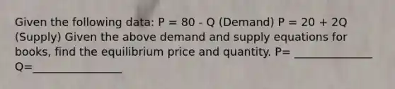 Given the following data: P = 80 - Q (Demand) P = 20 + 2Q (Supply) Given the above demand and supply equations for books, find the equilibrium price and quantity. P= ______________ Q=________________